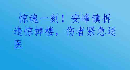  惊魂一刻！安峰镇拆违惊掉楼，伤者紧急送医