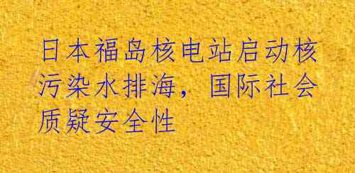 日本福岛核电站启动核污染水排海，国际社会质疑安全性