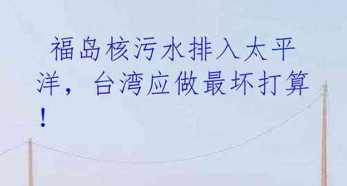  福岛核污水排入太平洋，台湾应做最坏打算！