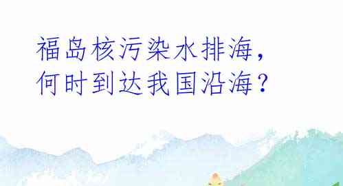 福岛核污染水排海，何时到达我国沿海？