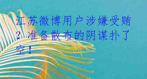 江苏微博用户涉嫌受贿？准备散布的阴谋扑了空！