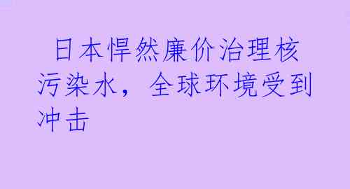  日本悍然廉价治理核污染水，全球环境受到冲击