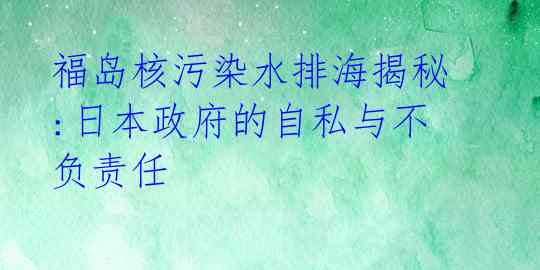福岛核污染水排海揭秘:日本政府的自私与不负责任