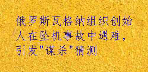俄罗斯瓦格纳组织创始人在坠机事故中遇难，引发"谋杀"猜测