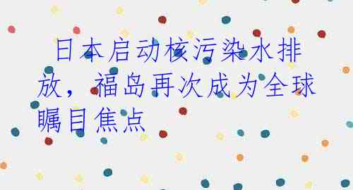  日本启动核污染水排放，福岛再次成为全球瞩目焦点