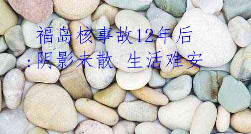  福岛核事故12年后:阴影未散 生活难安