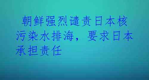  朝鲜强烈谴责日本核污染水排海，要求日本承担责任