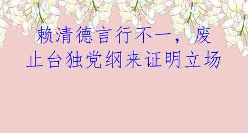  赖清德言行不一，废止台独党纲来证明立场