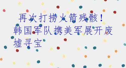 再次打捞火箭残骸！韩国军队携美军展开废墟寻宝