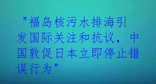  "福岛核污水排海引发国际关注和抗议，中国敦促日本立即停止错误行为"