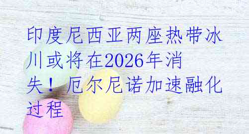 印度尼西亚两座热带冰川或将在2026年消失！厄尔尼诺加速融化过程