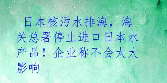  日本核污水排海，海关总署停止进口日本水产品！企业称不会太大影响