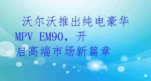  沃尔沃推出纯电豪华MPV EM90，开启高端市场新篇章