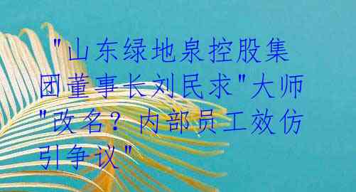  "山东绿地泉控股集团董事长刘民求"大师"改名？内部员工效仿引争议"