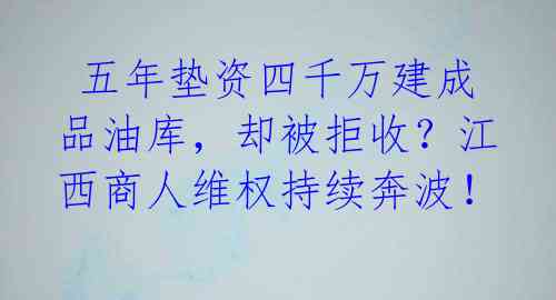  五年垫资四千万建成品油库，却被拒收？江西商人维权持续奔波！