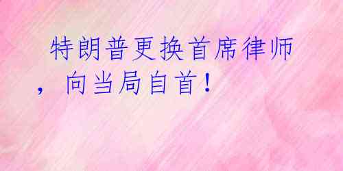  特朗普更换首席律师，向当局自首！