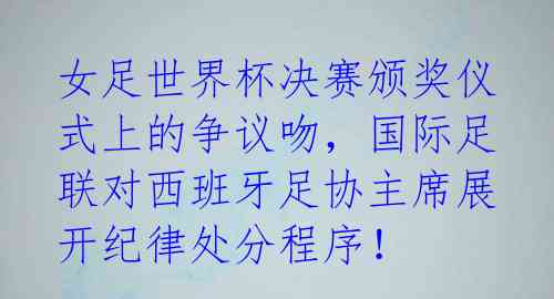 女足世界杯决赛颁奖仪式上的争议吻，国际足联对西班牙足协主席展开纪律处分程序！
