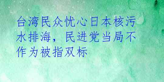 台湾民众忧心日本核污水排海，民进党当局不作为被指双标