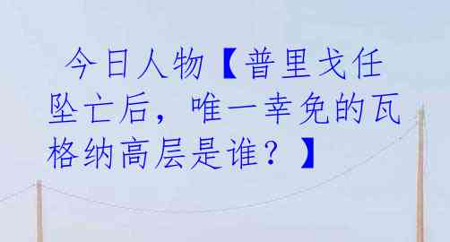  今日人物【普里戈任坠亡后，唯一幸免的瓦格纳高层是谁？】