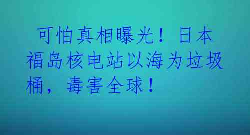  可怕真相曝光！日本福岛核电站以海为垃圾桶，毒害全球！