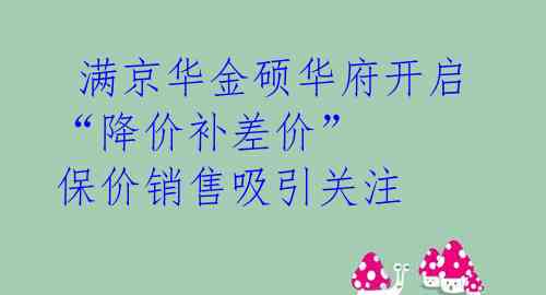  满京华金硕华府开启“降价补差价” 保价销售吸引关注