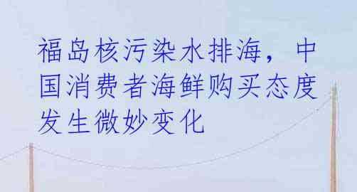 福岛核污染水排海，中国消费者海鲜购买态度发生微妙变化