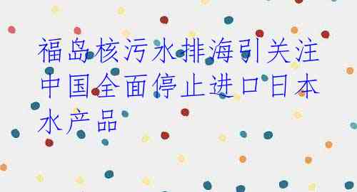 福岛核污水排海引关注 中国全面停止进口日本水产品
