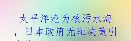  太平洋沦为核污水海，日本政府无耻决策引众愤