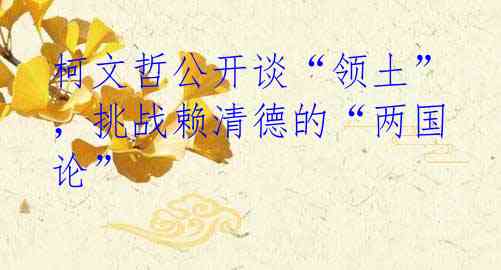 柯文哲公开谈“领土”，挑战赖清德的“两国论”
