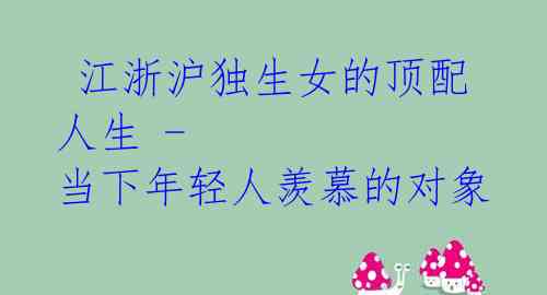  江浙沪独生女的顶配人生 - 当下年轻人羡慕的对象