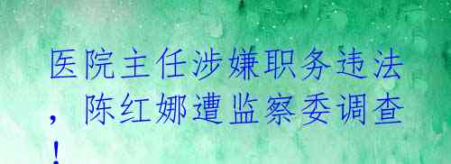 医院主任涉嫌职务违法，陈红娜遭监察委调查！