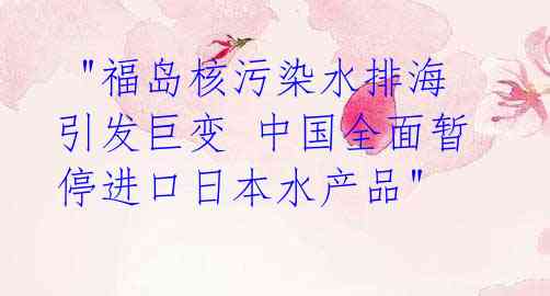  "福岛核污染水排海引发巨变 中国全面暂停进口日本水产品"