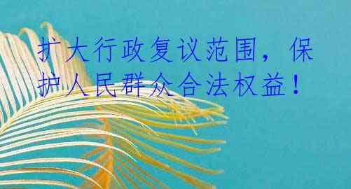扩大行政复议范围，保护人民群众合法权益！