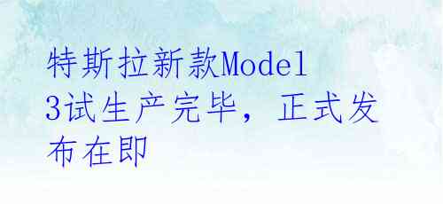  特斯拉新款Model 3试生产完毕，正式发布在即