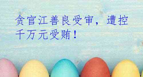 贪官江善良受审，遭控千万元受贿！