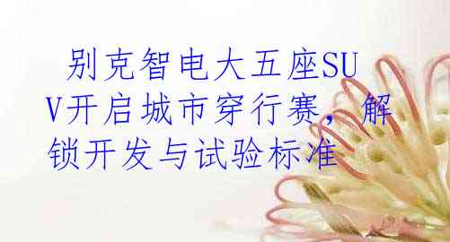  别克智电大五座SUV开启城市穿行赛，解锁开发与试验标准