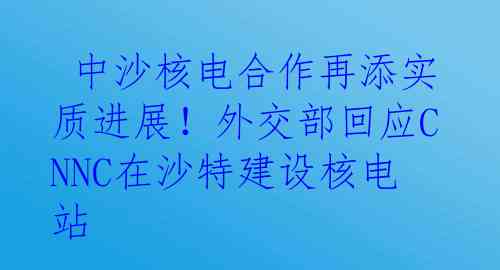  中沙核电合作再添实质进展！外交部回应CNNC在沙特建设核电站