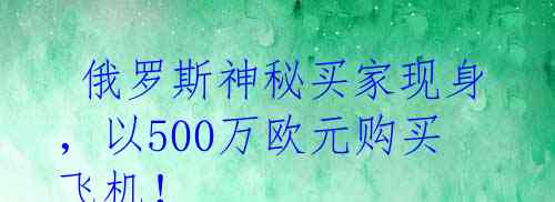  俄罗斯神秘买家现身，以500万欧元购买飞机！