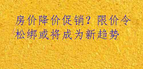 房价降价促销？限价令松绑或将成为新趋势