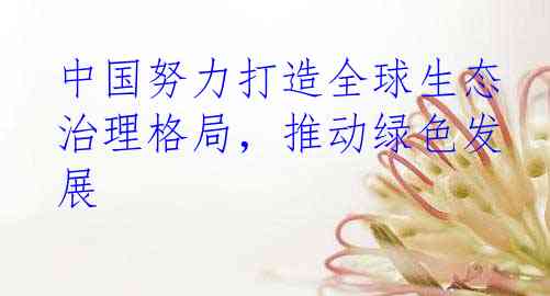 中国努力打造全球生态治理格局，推动绿色发展