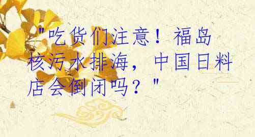  "吃货们注意！福岛核污水排海，中国日料店会倒闭吗？"