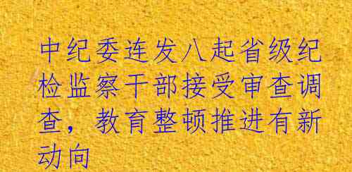 中纪委连发八起省级纪检监察干部接受审查调查，教育整顿推进有新动向