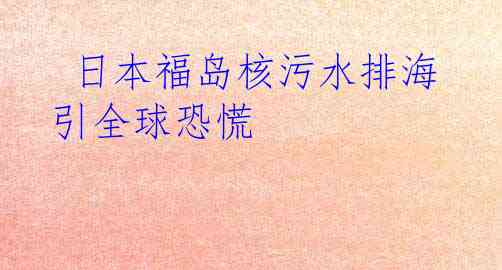  日本福岛核污水排海引全球恐慌
