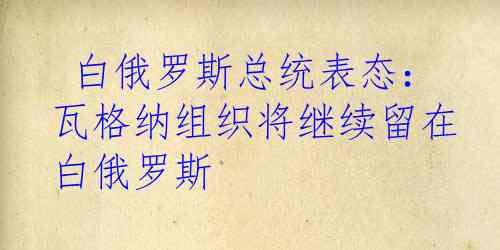  白俄罗斯总统表态：瓦格纳组织将继续留在白俄罗斯