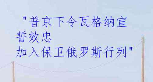  "普京下令瓦格纳宣誓效忠 加入保卫俄罗斯行列"
