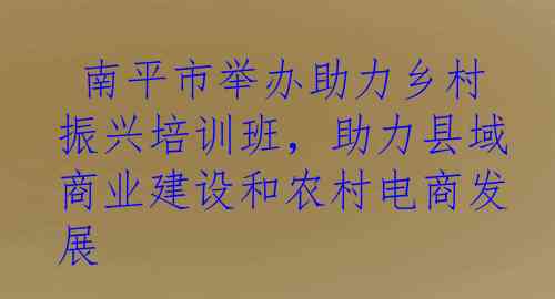  南平市举办助力乡村振兴培训班，助力县域商业建设和农村电商发展