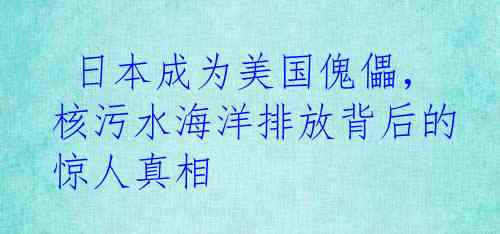  日本成为美国傀儡，核污水海洋排放背后的惊人真相
