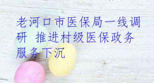 老河口市医保局一线调研 推进村级医保政务服务下沉