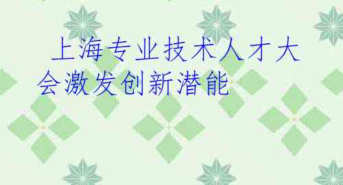  上海专业技术人才大会激发创新潜能