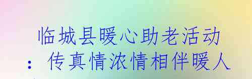  临城县暖心助老活动：传真情浓情相伴暖人心